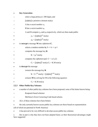 · Key Generation
o select a large prime p (~200 digit), and
o [[alpha]] a primitive element mod p
o A has a secret number xA
o B has a secret number xB
o A and B compute yA and yB respectively, which are then made public
§ yA = [[alpha]]xA
mod p
§ yB = [[alpha]]xB
mod p
· to encrypt a message M into ciphertext C,
o selects a random number k, 0 <= k <= p-1
o computes the message key K
§ K = yB
k
mod p
o computes the ciphertext pair: C = {c1,c2}
§ C1 = [[alpha]]k
mod p C2 = K.M mod p
· to decrypt the message
o extracts the message key K
§ K = C1
xB
mod p = [[alpha]]k.xB
mod p
o extracts M by solving for M in the following equation:
§ C2 = K.M mod p
2.2.3 Other Public-Key Schemes
· a number of other public-key schemes have been proposed, some of the better known being:
o Knapsack based schemes
o McEleice's Error Correcting Code based schems
· ALL of these schemes have been broken
· the only currently known secure public key schemes are those based on exponentiation
(all of which are patented in North America)
· it has proved to be very difficult to develop secure public key schemes
· this in part is why they have not been adopted faster, as their theorectical advantages might
have suggested
 