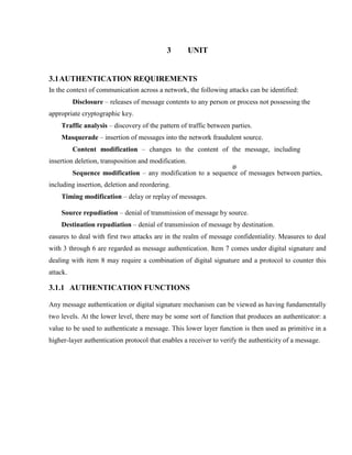 3 UNIT
3.1AUTHENTICATION REQUIREMENTS
In the context of communication across a network, the following attacks can be identified:
Disclosure – releases of message contents to any person or process not possessing the
appropriate cryptographic key.
Traffic analysis – discovery of the pattern of traffic between parties.
Masquerade – insertion of messages into the network fraudulent source.
Content modification – changes to the content of the message, including
insertion deletion, transposition and modification.
Sequence modification – any modification to a sequence of messages between parties,
including insertion, deletion and reordering.
Timing modification – delay or replay of messages.
Source repudiation – denial of transmission of message by source.
Destination repudiation – denial of transmission of message by destination.
easures to deal with first two attacks are in the realm of message confidentiality. Measures to deal
with 3 through 6 are regarded as message authentication. Item 7 comes under digital signature and
dealing with item 8 may require a combination of digital signature and a protocol to counter this
attack.
3.1.1 AUTHENTICATION FUNCTIONS
Any message authentication or digital signature mechanism can be viewed as having fundamentally
two levels. At the lower level, there may be some sort of function that produces an authenticator: a
value to be used to authenticate a message. This lower layer function is then used as primitive in a
higher-layer authentication protocol that enables a receiver to verify the authenticity of a message.
 