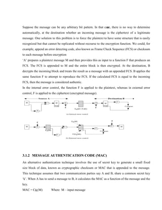 Suppose the message can be any arbitrary bit pattern. In that case, there is no way to determine
automatically, at the destination whether an incoming message is the ciphertext of a legitimate
message. One solution to this problem is to force the plaintext to have some structure that is easily
recognized but that cannot be replicated without recourse to the encryption function. We could, for
example, append an error detecting code, also known as Frame Check Sequence (FCS) or checksum
to each message before encryption
‘A’ prepares a plaintext message M and then provides this as input to a function F that produces an
FCS. The FCS is appended to M and the entire block is then encrypted. At the destination, B
decrypts the incoming block and treats the result as a message with an appended FCS. B applies the
same function F to attempt to reproduce the FCS. If the calculated FCS is equal to the incoming
FCS, then the message is considered authentic.
In the internal error control, the function F is applied to the plaintext, whereas in external error
control, F is applied to the ciphertext (encrypted message).
3.1.2 MESSAGE AUTHENTICATION CODE (MAC)
An alternative authentication technique involves the use of secret key to generate a small fixed
size block of data, known as cryptographic checksum or MAC that is appended to the message.
This technique assumes that two communication parties say A and B, share a common secret key
‘k’. When A has to send a message to B, it calculates the MAC as a function of the message and the
key.
MAC = CK(M) Where M – input message
 