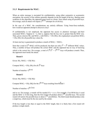 3.1.3 Requirements for MAC:
When an entire message is encrypted for confidentiality, using either symmetric or asymmetric
encryption, the security of the scheme generally depends on the bit length of the key. Barring some
weakness in the algorithm, the opponent must resort to a brute- force attack using all possible keys.
On average, such an attack will require 2(k-1) attempts for a k-bit key.
In the case of a MAC, the considerations are entirely different. Using brute-force methods,
how would an opponent attempt to discover a key?
If confidentiality is not employed, the opponent has access to plaintext messages and their
associated MACs. Suppose k > n; that is, suppose that the key size is greater than the MAC size.
Then, given a known M1 and MAC1, with MAC1 = CK (M1), the cryptanalyst can perform MACi
= CKi (M1) for all possible key values Ki.
At least one key is guaranteed to produce a match of MACi = MAC1.
Note that a total of 2k MACs will be produced, but there are only 2n < 2k different MAC values.
Thus, a number of keys will produce the correct MAC and the opponent has no way of knowing
which is the correct key. On average, a total of 2k/2n = 2(k-n) keys will produce a match. Thus,
the opponent must iterate the attack:
Round 1
Given: M1, MAC1 = CK( M1)
Compute MACi = CKi (M1) for all 2k keys
Number of matches ≈2(k-n)
Round 2
Given: M2, MAC2 = CK( M2)
Compute MACi = CKi (M2) for the 2(k-n) keys resulting from Round 1
Number of matches ≈2(k-2xn)
and so on. On average, a rounds will be needed if k = a x n. For example, if an 80-bit key is used
and the MAC is 32 bits long, then the first round will produce about 248 possible keys. The second
round will narrow the possible keys to about 216 possibilities. The third round should produce only
a single key, which must be the one used by the sender.
If the key length is less than or equal to the MAC length, then it is likely that a first round will
produce a single match.
 