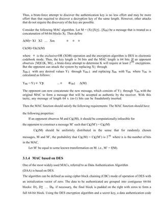 Thus, a brute-force attempt to discover the authentication key is no less effort and may be more
effort than that required to discover a decryption key of the same length. However, other attacks
that do not require the discovery of the key are possible.
Consider the following MAC algorithm. Let M = (X1||X2||...||Xm) be a message that is treated as a
concatenation of 64-bit blocks Xi. Then define
Δ(M)= X1 X2 … Xm
Ck(M)=Ek(Δ(M)
where is the exclusive-OR (XOR) operation and the encryption algorithm is DES in electronic
codebook mode. Thus, the key length is 56 bits and the MAC length is 64 bits. If an opponent
observes {M||C(K, M)}, a brute-force attempt to determine K will require at least 256 encryptions.
But the opponent can attack the system by replacing X1 through
Xm-1 with any desired values Y1 through Ym-1 and replacing Xm with Ym where Ym is
calculated as follows:
Ym = Y1 Y2 ... Ym1 Δ(M)
The opponent can now concatenate the new message, which consists of Y1 through Ym, with the
original MAC to form a message that will be accepted as authentic by the receiver. With this
tactic, any message of length 64 x (m-1) bits can be fraudulently inserted.
Then the MAC function should satisfy the following requirements: The MAC function should have
the following properties:
If an opponent observes M and CK(M), it should be computationally infeasible for
the opponent to construct a message M’ such that CK(M’) = CK(M)
CK(M) should be uniformly distributed in the sense that for randomly chosen
messages, M and M’, the probability that CK(M) = CK(M’) is 2-n where n is the number of bits
in the MAC.
Let M’ be equal to some known transformation on M. i.e., M’ = f(M).
3.1.4 MAC based on DES
One of the most widely used MACs, referred to as Data Authentication Algorithm
(DAA) is based on DES.
The algorithm can be defined as using cipher block chaining (CBC) mode of operation of DES with
an initialization vector of zero. The data to be authenticated are grouped into contiguous 64-bit
blocks: D1, D2 … Dn. if necessary, the final block is padded on the right with zeros to form a
full 64-bit block. Using the DES encryption algorithm and a secret key, a data authentication code
 