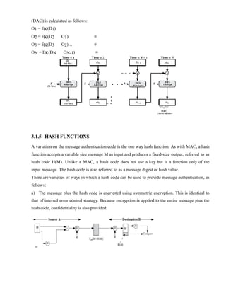 (DAC) is calculated as follows:
O1 = EK(D1)
O2 = EK(D2 O1)
O3 = EK(D3 O2) …
ON = EK(DN ON-1)
3.1.5 HASH FUNCTIONS
A variation on the message authentication code is the one way hash function. As with MAC, a hash
function accepts a variable size message M as input and produces a fixed-size output, referred to as
hash code H(M). Unlike a MAC, a hash code does not use a key but is a function only of the
input message. The hash code is also referred to as a message digest or hash value.
There are varieties of ways in which a hash code can be used to provide message authentication, as
follows:
a) The message plus the hash code is encrypted using symmetric encryption. This is identical to
that of internal error control strategy. Because encryption is applied to the entire message plus the
hash code, confidentiality is also provided.
 