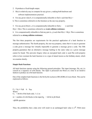 2. H produces a fixed-length output.
3. H(x) is relatively easy to compute for any given x, making both hardware and
software implementations practical.
4. For any given value h, it is computationally infeasible to find x such that H(x) =
h. This is sometimes referred to in the literature as the one-way property.
5. For any given block x, it is computationally infeasible to find y x such that
H(y) = H(x). This is sometimes referred to as weak collision resistance.
6. It is computationally infeasible to find any pair (x, y) such that H(x) = H(y). This is sometimes
referred to as strong collision resistance.
The first three properties are requirements for the practical application of a hash function to
message authentication. The fourth property, the one-way property, states that it is easy to generate
a code given a message but virtually impossible to generate a message given a code. The fifth
property guarantees that an alternative message hashing to the same value as a given message
cannot be found. This prevents forgery when an encrypted hash code is used.The sixth property
refers to how resistant the hash function is to a type of attack known as the birthday attack, which
we examine shortly.
Simple Hash Functions
All hash functions operate using the following general principles. The input (message, file, etc.) is
viewed as a sequence of n-bit blocks. The input is processed one block at a time in an iterative
fashion to produce an n-bit hash function.
One of the simplest hash functions is the bit-by-bit exclusive-OR (XOR) of every block. This can be
expressed as follows:
Ci = bi1 bi1 ... bim
Where
Ci = ith bit of the hash code, 1 ≤i ≤n
m = number of n-bit blocks in the input bij = ith bit in jth block
= XOR operation
Thus, the probability that a data error will result in an unchanged hash value is 2n. With more
 