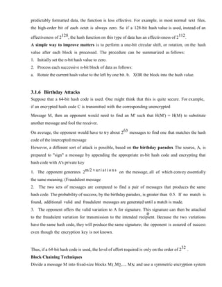 predictably formatted data, the function is less effective. For example, in most normal text files,
the high-order bit of each octet is always zero. So if a 128-bit hash value is used, instead of an
effectiveness of 2128, the hash function on this type of data has an effectiveness of 2112.
A simple way to improve matters is to perform a one-bit circular shift, or rotation, on the hash
value after each block is processed. The procedure can be summarized as follows:
1. Initially set the n-bit hash value to zero.
2. Process each successive n-bit block of data as follows:
a. Rotate the current hash value to the left by one bit. b. XOR the block into the hash value.
3.1.6 Birthday Attacks
Suppose that a 64-bit hash code is used. One might think that this is quite secure. For example,
if an encrypted hash code C is transmitted with the corresponding unencrypted
Message M, then an opponent would need to find an M' such that H(M') = H(M) to substitute
another message and fool the receiver.
On average, the opponent would have to try about 263 messages to find one that matches the hash
code of the intercepted message
However, a different sort of attack is possible, based on the birthday paradox The source, A, is
prepared to "sign" a message by appending the appropriate m-bit hash code and encrypting that
hash code with A's private key
1. The opponent generates 2m/2 v a r i a t i o n s on the message, all of which convey essentially
the same meaning. (Fraudulent message
2. The two sets of messages are compared to find a pair of messages that produces the same
hash code. The probability of success, by the birthday paradox, is greater than 0.5. If no match is
found, additional valid and fraudulent messages are generated until a match is made.
3. The opponent offers the valid variation to A for signature. This signature can then be attached
to the fraudulent variation for transmission to the intended recipient. Because the two variations
have the same hash code, they will produce the same signature; the opponent is assured of success
even though the encryption key is not known.
Thus, if a 64-bit hash code is used, the level of effort required is only on the order of 232 .
Block Chaining Techniques
Divide a message M into fixed-size blocks M1,M2,..., MN and use a symmetric encryption system
 