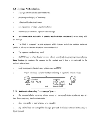 3.2 Message Authentication.
· Message authentication is concerned with:
o protecting the integrity of a message
o validating identity of originator
o non-repudiation of origin (dispute resolution)
· electronic equivalent of a signature on a message
· An authenticator, signature, or message authentication code (MAC) is sent along with
the message
· The MAC is generated via some algorithm which depends on both the message and some
(public or private) key known only to the sender and receiver
· The message may be of any length
· the MAC may be of any length, but more often is some fixed size, requiring the use of some
hash function to condense the message to the required size if this is not acheived by the
authentication scheme
· need to consider replay problems with message and MAC
o require a message sequence number, timestamp or negotiated random values
3.2.1 Authentication using Private-key Ciphers
· if a message is being encrypted using a session key known only to the sender and receiver,
then the message may also be authenticated
o since only sender or receiver could have created it
o any interference will corrupt the message (provided it includes sufficient redundancy to
detect change)
 