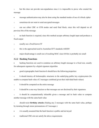 o but this does not provide non-repudiation since it is impossible to prove who created the
message
· message authentication may also be done using the standard modes of use of a block cipher
o sometimes do not want to send encrypted messages
o can use either CBC or CFB modes and send final block, since this will depend on all
previous bits of the message
o no hash function is required, since this method accepts arbitrary length input and produces a
fixed output
o usually use a fixed known IV
o this is the approached used in Australian EFT standards AS8205
o major disadvantage is small size of resulting MAC since 64-bits is probably too small
3.2.2 Hashing Functions
· hashing functions are used to condense an arbitrary length message to a fixed size, usually
for subsequent signature by a digital signature algorithm
· good cryptographic hash function h should have the following properties:
o h should destroy all holomorphic structures in the underlying public key cryptosystem (be
unable to compute hash value of 2 messages combined given their individual hash values)
o h should be computed on the entire message
o h should be a one-way function so that messages are not disclosed by their signatures
o it should be computationally infeasible given a message and its hash value to compute
another message with the same hash value
o should resist birthday attacks (finding any 2 messages with the same hash value, perhaps
by iterating through minor permutations of 2 messages )
· it is usually assumed that the hash function is public and not keyed
· traditional CRCs do not satisfy the above requirements
 