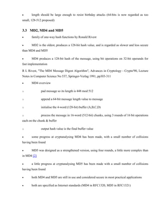 · length should be large enough to resist birthday attacks (64-bits is now regarded as too
small, 128-512 proposed)
3.3 MD2, MD4 and MD5
· family of one-way hash functions by Ronald Rivest
· MD2 is the oldest, produces a 128-bit hash value, and is regarded as slower and less secure
than MD4 and MD5
· MD4 produces a 128-bit hash of the message, using bit operations on 32-bit operands for
fast implementation
R L Rivest, "The MD4 Message Digest Algorithm", Advances in Cryptology - Crypto'90, Lecture
Notes in Computer Science No 537, Springer-Verlag 1991, pp303-311
· MD4 overview
o pad message so its length is 448 mod 512
o append a 64-bit message length value to message
o initialise the 4-word (128-bit) buffer (A,B,C,D)
o process the message in 16-word (512-bit) chunks, using 3 rounds of 16 bit operations
each on the chunk & buffer
o output hash value is the final buffer value
· some progress at cryptanalysing MD4 has been made, with a small number of collisions
having been found
· MD5 was designed as a strengthened version, using four rounds, a little more complex than
in MD4 [2]
· a little progress at cryptanalysing MD5 has been made with a small number of collisions
having been found
· both MD4 and MD5 are still in use and considered secure in most practical applications
· both are specified as Internet standards (MD4 in RFC1320, MD5 in RFC1321)
 