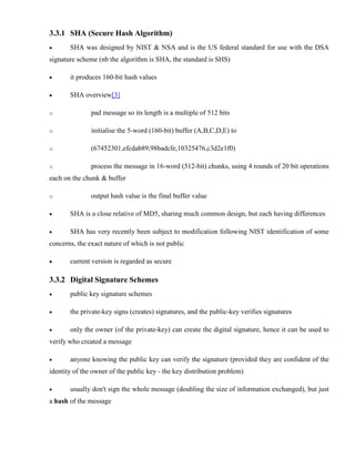 3.3.1 SHA (Secure Hash Algorithm)
· SHA was designed by NIST & NSA and is the US federal standard for use with the DSA
signature scheme (nb the algorithm is SHA, the standard is SHS)
· it produces 160-bit hash values
· SHA overview[3]
o pad message so its length is a multiple of 512 bits
o initialise the 5-word (160-bit) buffer (A,B,C,D,E) to
o (67452301,efcdab89,98badcfe,10325476,c3d2e1f0)
o process the message in 16-word (512-bit) chunks, using 4 rounds of 20 bit operations
each on the chunk & buffer
o output hash value is the final buffer value
· SHA is a close relative of MD5, sharing much common design, but each having differences
· SHA has very recently been subject to modification following NIST identification of some
concerns, the exact nature of which is not public
· current version is regarded as secure
3.3.2 Digital Signature Schemes
· public key signature schemes
· the private-key signs (creates) signatures, and the public-key verifies signatures
· only the owner (of the private-key) can create the digital signature, hence it can be used to
verify who created a message
· anyone knowing the public key can verify the signature (provided they are confident of the
identity of the owner of the public key - the key distribution problem)
· usually don't sign the whole message (doubling the size of information exchanged), but just
a hash of the message
 
