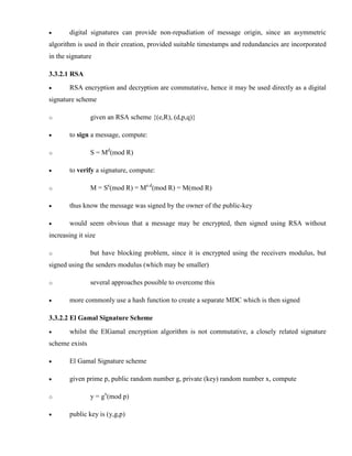 · digital signatures can provide non-repudiation of message origin, since an asymmetric
algorithm is used in their creation, provided suitable timestamps and redundancies are incorporated
in the signature
3.3.2.1 RSA
· RSA encryption and decryption are commutative, hence it may be used directly as a digital
signature scheme
o given an RSA scheme {(e,R), (d,p,q)}
· to sign a message, compute:
o S = Md
(mod R)
· to verify a signature, compute:
o M = Se
(mod R) = Me.d
(mod R) = M(mod R)
· thus know the message was signed by the owner of the public-key
· would seem obvious that a message may be encrypted, then signed using RSA without
increasing it size
o but have blocking problem, since it is encrypted using the receivers modulus, but
signed using the senders modulus (which may be smaller)
o several approaches possible to overcome this
· more commonly use a hash function to create a separate MDC which is then signed
3.3.2.2 El Gamal Signature Scheme
· whilst the ElGamal encryption algorithm is not commutative, a closely related signature
scheme exists
· El Gamal Signature scheme
· given prime p, public random number g, private (key) random number x, compute
o y = gx
(mod p)
· public key is (y,g,p)
 