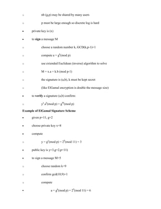 o nb (g,p) may be shared by many users
o p must be large enough so discrete log is hard
· private key is (x)
· to sign a message M
o choose a random number k, GCD(k,p-1)=1
o compute a = gk
(mod p)
o use extended Euclidean (inverse) algorithm to solve
o M = x.a + k.b (mod p-1)
o the signature is (a,b), k must be kept secret
o (like ElGamal encryption is double the message size)
· to verify a signature (a,b) confirm:
o ya
.ab
(mod p) = gM
(mod p)
Example of ElGamal Signature Scheme
· given p=11, g=2
· choose private key x=8
· compute
o y = gx
(mod p) = 28
(mod 11) = 3
· public key is y=3,g=2,p=11)
· to sign a message M=5
o choose random k=9
o confirm gcd(10,9)=1
o compute
§ a = gk
(mod p) = 29
(mod 11) = 6
 