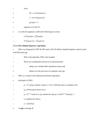 o solve
§ M = x.a+k.b(mod p-1)
§ 5 = 8.6+9.b(mod 10)
§ giving b = 3
o signature is (a=6,b=3)
· to verify the signature, confirm the following are correct:
o ya.
ab
(mod p) = gM
(mod p)
o 36.
63
(mod 11) = 25
(mod 11)
3.3.2.3 DSA (Digital Signature Algorithm)
· DSA was designed by NIST & NSA and is the US federal standard signature scheme (used
with SHA hash alg)
o DSA is the algorithm, DSS is the standard
o There was considerable reaction to its announcement!
§ debate over whether RSA should have been used
§ debate over the provision of a signature only alg
· DSA is a variant on the ElGamal and Schnorr algorithms
· description of DSA
o p = 2L
a prime number, where L= 512 to 1024 bits and is a multiple of 64
o q a 160 bit prime factor of p-1
o g = h(p-1)/q
where h is any number less than p-1 with h(p-1)/q
(mod p)> 1
o x a number less than q
o y = gx
(mod p)
· to sign a message M
 