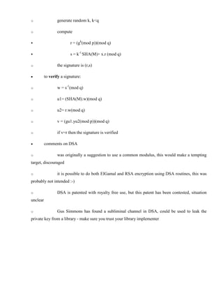 o generate random k, k<q
o compute
§ r = (gk
(mod p))(mod q)
§ s = k-1.
SHA(M)+ x.r (mod q)
o the signature is (r,s)
· to verify a signature:
o w = s-1
(mod q)
o u1= (SHA(M).w)(mod q)
o u2= r.w(mod q)
o v = (gu1.yu2(mod p))(mod q)
o if v=r then the signature is verified
· comments on DSA
o was originally a suggestion to use a common modulus, this would make a tempting
target, discouraged
o it is possible to do both ElGamal and RSA encryption using DSA routines, this was
probably not intended :-)
o DSA is patented with royalty free use, but this patent has been contested, situation
unclear
o Gus Simmons has found a subliminal channel in DSA, could be used to leak the
private key from a library - make sure you trust your library implementer
 