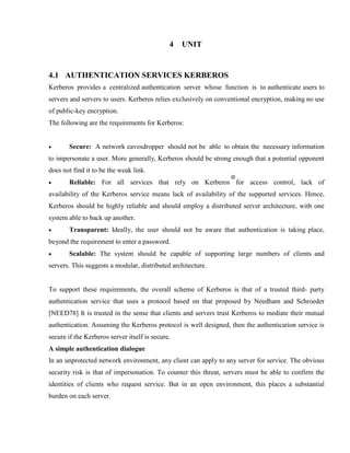 4 UNIT
4.1 AUTHENTICATION SERVICES KERBEROS
Kerberos provides a centralized authentication server whose function is to authenticate users to
servers and servers to users. Kerberos relies exclusively on conventional encryption, making no use
of public-key encryption.
The following are the requirements for Kerberos:
· Secure: A network eavesdropper should not be able to obtain the necessary information
to impersonate a user. More generally, Kerberos should be strong enough that a potential opponent
does not find it to be the weak link.
· Reliable: For all services that rely on Kerberos for access control, lack of
availability of the Kerberos service means lack of availability of the supported services. Hence,
Kerberos should be highly reliable and should employ a distributed server architecture, with one
system able to back up another.
· Transparent: Ideally, the user should not be aware that authentication is taking place,
beyond the requirement to enter a password.
· Scalable: The system should be capable of supporting large numbers of clients and
servers. This suggests a modular, distributed architecture.
To support these requirements, the overall scheme of Kerberos is that of a trusted third- party
authentication service that uses a protocol based on that proposed by Needham and Schroeder
[NEED78] It is trusted in the sense that clients and servers trust Kerberos to mediate their mutual
authentication. Assuming the Kerberos protocol is well designed, then the authentication service is
secure if the Kerberos server itself is secure.
A simple authentication dialogue
In an unprotected network environment, any client can apply to any server for service. The obvious
security risk is that of impersonation. To counter this threat, servers must be able to confirm the
identities of clients who request service. But in an open environment, this places a substantial
burden on each server.
 
