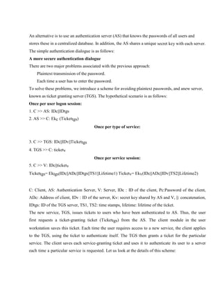 An alternative is to use an authentication server (AS) that knows the passwords of all users and
stores these in a centralized database. In addition, the AS shares a unique secret key with each server.
The simple authentication dialogue is as follows:
A more secure authentication dialogue
There are two major problems associated with the previous approach:
Plaintext transmission of the password.
Each time a user has to enter the password.
To solve these problems, we introduce a scheme for avoiding plaintext passwords, and anew server,
known as ticket granting server (TGS). The hypothetical scenario is as follows:
Once per user logon session:
1. C >> AS: IDc||IDtgs
2. AS >> C: Ekc (Tickettgs)
Once per type of service:
3. C >> TGS: IDc||IDv||Tickettgs
4. TGS >> C: ticketv
Once per service session:
5. C >> V: IDc||ticketv
Tickettgs= Ektgs(IDc||ADc||IDtgs||TS1||Lifetime1) Ticketv= Ekv(IDc||ADc||IDv||TS2||Lifetime2)
C: Client, AS: Authentication Server, V: Server, IDc : ID of the client, Pc:Password of the client,
ADc: Address of client, IDv : ID of the server, Kv: secret key shared by AS and V, ||: concatenation,
IDtgs: ID of the TGS server, TS1, TS2: time stamps, lifetime: lifetime of the ticket.
The new service, TGS, issues tickets to users who have been authenticated to AS. Thus, the user
first requests a ticket-granting ticket (Tickettgs) from the AS. The client module in the user
workstation saves this ticket. Each time the user requires access to a new service, the client applies
to the TGS, using the ticket to authenticate itself. The TGS then grants a ticket for the particular
service. The client saves each service-granting ticket and uses it to authenticate its user to a server
each time a particular service is requested. Let us look at the details of this scheme:
 