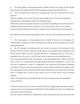 1. The client requests a ticket-granting ticket on behalf of the user by sending its user's ID and
password to the AS, together with the TGS ID, indicating a request to use the TGS service.
2. The AS responds with a ticket that is encrypted with a key that is derived from the user's
password.
When this response arrives at the client, the client prompts the user for his or her password,
generates the key, and attempts to decrypt the incoming message.
If the correct password is supplied, the ticket is successfully recovered.Because only the correct user
should know the password, only the correct user can recover the ticket. Thus, we have used the
password to obtain credentials from Kerberos without having to transmit the password in plaintext.
Now that the client has a ticket-granting ticket, access to any server can be obtained with steps 3 and
4:
3. The client requests a service-granting ticket on behalf of the user. For this purpose, the
client transmits a message to the TGS containing the user's ID, the ID of the desired service, and the
ticket-granting ticket.
4. The TGS decrypts the incoming ticket and verifies the success of the decryption by the
presence of its ID. It checks to make sure that the lifetime has not expired. Then it compares the user
ID and network address with the incoming information to authenticate the user. If the user is
permitted access to the server V, the TGS issues a ticket to grant access to the requested service.
The service-granting ticket has the same structure as the ticket-granting ticket. Indeed, because the
TGS is a server, we would expect that the same elements are needed to authenticate a client to the
TGS and to authenticate a client to an application server. Again, the ticket contains a timestamp
and lifetime. If the user wants access to the same service at a later time, the client can simply use the
previously acquired service-granting ticket and need not bother the user for a password. Note that the
ticket is encrypted with a secret key (Kv) known only to the TGS and the server, preventing
alteration.
Finally, with a particular service-granting ticket, the client can gain access to the corresponding
service with step 5:
5. The client requests access to a service on behalf of the user. For this purpose, the client transmits a
message to the server containing the user's ID nd the service-granting ticket. The server authenticates
by using the contents of the ticket.
This new scenario satisfies the two requirements of only one password query per user session and
 