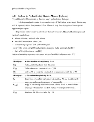 protection of the user password.
4.1.1 Kerbero V4 Authentication Dialogue Message Exchange
Two additional problems remain in the more secure authentication dialogue:
Lifetime associated with the ticket granting ticket. If the lifetime is very short, then the user
will be repeatedly asked for a password. If the lifetime is long, then the opponent has the greater
opportunity for replay.
Requirement for the servers to authenticate themselves to users. The actual Kerberos protocol
version 4 is as follows:
• a basic third-party authentication scheme
• have an Authentication Server (AS)
– users initially negotiate with AS to identify self
–AS provides a non-corruptible authentication credential (ticket granting ticket TGT)
• have a Ticket Granting server (TGS)
–users subsequently request access to other services from TGS on basis of users TGT
Message (1) Client requests ticket-granting ticket
IDC Tells AS identity of user from this client
IDtgs Tells AS that user requests access to TGS
TS1 Allows AS to verify that client's clock is synchronized with that of AS
Message (2) AS returns ticket-granting ticket
Kc Encryption is based on user's password, enabling AS and client to verify
password, and protecting contents of message (2)
Kc,tgs Copy of session key accessible to client created by AS to permit secure
exchange between client and TGS without requiring them to share a
permanent key
IDtgs Confirms that this ticket is for the TGS
 