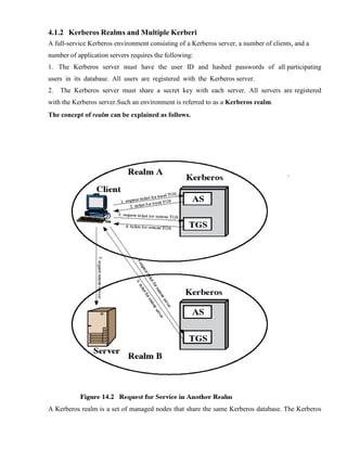 4.1.2 Kerberos Realms and Multiple Kerberi
A full-service Kerberos environment consisting of a Kerberos server, a number of clients, and a
number of application servers requires the following:
1. The Kerberos server must have the user ID and hashed passwords of all participating
users in its database. All users are registered with the Kerberos server.
2. The Kerberos server must share a secret key with each server. All servers are registered
with the Kerberos server.Such an environment is referred to as a Kerberos realm.
The concept of realm can be explained as follows.
A Kerberos realm is a set of managed nodes that share the same Kerberos database. The Kerberos
 