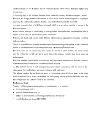 database resides on the Kerberos master computer system, which should be kept in a physically
secure room.
A read-only copy of the Kerberos database might also reside on other Kerberos computer systems.
However, all changes to the database must be made on the master computer system. Changing or
accessing the contents of a Kerberos database requires the Kerberos master password.
A related concept is that of a Kerberos principal, which is a service or user that is known to the
Kerberos system.
Each Kerberos principal is identified by its principal name. Principal names consist of three parts: a
service or user name, an instance name, and a realm name
Networks of clients and servers under different administrative organizations typically constitute
different realms.
That is, it generally is not practical, or does not conform to administrative policy, to have users and
servers in one administrative domain registered with a Kerberos server elsewhere.
However, users in one realm may need access to servers in other realms, and some servers
may be willing to provide service to users from other realms, provided that those users are
authenticated.
Kerberos provides a mechanism for supporting such interrealm authentication. For two realms to
support interrealm authentication, a third requirement is added:
3. The Kerberos server in each interoperating realm shares a secret key with the server in the
other realm. The two Kerberos servers are registered with each other.
The scheme requires that the Kerberos server in one realm trust the Kerberos server in the other
realm to authenticate its users. Furthermore, the participating servers in the second realm must also
be willing to trust the Kerberos server in the first realm.
Kerberos version 5
Version 5 of Kerberos provides a number of improvements over version 4.
• developed in mid 1990’s
• provides improvements over v4
– addresses environmental shortcomings and technical deficiencies
• specified as Internet standard RFC 1510
 