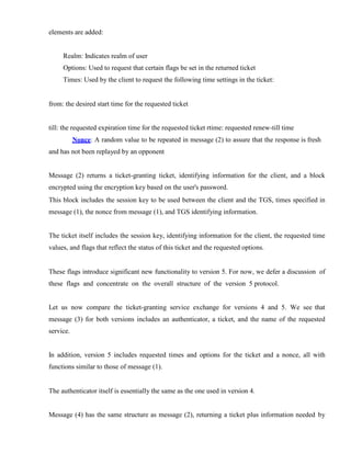 elements are added:
Realm: Indicates realm of user
Options: Used to request that certain flags be set in the returned ticket
Times: Used by the client to request the following time settings in the ticket:
from: the desired start time for the requested ticket
till: the requested expiration time for the requested ticket rtime: requested renew-till time
Nonce: A random value to be repeated in message (2) to assure that the response is fresh
and has not been replayed by an opponent
Message (2) returns a ticket-granting ticket, identifying information for the client, and a block
encrypted using the encryption key based on the user's password.
This block includes the session key to be used between the client and the TGS, times specified in
message (1), the nonce from message (1), and TGS identifying information.
The ticket itself includes the session key, identifying information for the client, the requested time
values, and flags that reflect the status of this ticket and the requested options.
These flags introduce significant new functionality to version 5. For now, we defer a discussion of
these flags and concentrate on the overall structure of the version 5 protocol.
Let us now compare the ticket-granting service exchange for versions 4 and 5. We see that
message (3) for both versions includes an authenticator, a ticket, and the name of the requested
service.
In addition, version 5 includes requested times and options for the ticket and a nonce, all with
functions similar to those of message (1).
The authenticator itself is essentially the same as the one used in version 4.
Message (4) has the same structure as message (2), returning a ticket plus information needed by
 