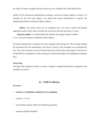 the client, the latter encrypted with the session key now shared by the client and the TGS.
Finally, for the client/server authentication exchange, several new features appear in version 5. In
message (5), the client may request as an option that mutual authentication is required. The
authenticator includes several new fields as follows:
Subkey: The client's choice for an encryption key to be used to protect this specific
application session. If this field is omitted, the session key from the ticket (Kc,v) is used.
Sequence number: An optional field that specifies the starting sequence number
to be use may be sequence numbered to detect replays.
If mutual authentication is required, the server responds with message (6). This message includes
the timestamp from the authenticator. Note that in version 4, the timestamp was incremented by
one. This is not necessary in version 5 because the nature of the format of messages is such that it is
not possible for an opponent to create message (6) without knowledge of the appropriate encryption
keys.
Ticket Flags
The flags field included in tickets in version 5 supports expanded functionality compared to that
available in version 4.
Overview:
4.2 X.509 Certificates
• issued by a Certification Authority (CA), containing:
– version (1, 2, or 3)
– serial number (unique within CA) identifying certificate
– signature algorithm identifier
 
