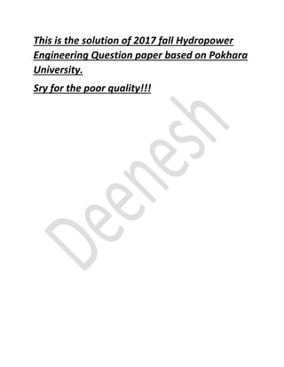 This is the solution of 2017 fall Hydropower
Engineering Question paper based on Pokhara
University.
Sry for the poor quality!!!
 