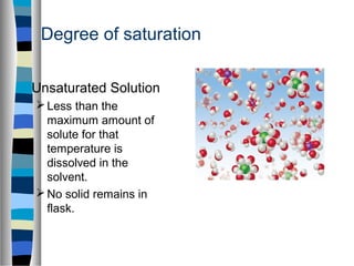 Degree of saturation
Unsaturated Solution
Less than the
maximum amount of
solute for that
temperature is
dissolved in the
solvent.
No solid remains in
flask.
 