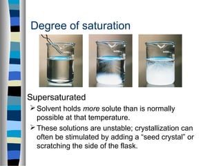 Degree of saturation
Supersaturated
Solvent holds more solute than is normally
possible at that temperature.
These solutions are unstable; crystallization can
often be stimulated by adding a “seed crystal” or
scratching the side of the flask.
 