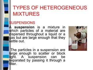TYPES OF HETEROGENEOUS
MIXTURES
SUSPENSIONS
A suspension is a mixture in
which particles of a material are
dispersed throughout a liquid or a
gas but are large enough that they
settle out.
The particles in a suspension are
large enough to scatter or block
light. A suspension can be
separated by passing it through a
filter.
 