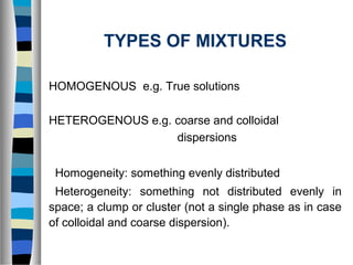TYPES OF MIXTURES
HOMOGENOUS e.g. True solutions
HETEROGENOUS e.g. coarse and colloidal
dispersions
Homogeneity: something evenly distributed
Heterogeneity: something not distributed evenly in
space; a clump or cluster (not a single phase as in case
of colloidal and coarse dispersion).
 