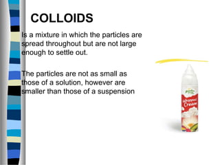 COLLOIDS
Is a mixture in which the particles are
spread throughout but are not large
enough to settle out.
The particles are not as small as
those of a solution, however are
smaller than those of a suspension
 