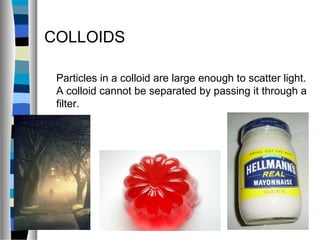 COLLOIDS
Particles in a colloid are large enough to scatter light.
A colloid cannot be separated by passing it through a
filter.
 