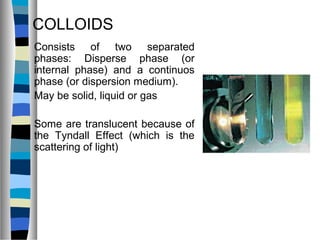 COLLOIDS
Consists of two separated
phases: Disperse phase (or
internal phase) and a continuos
phase (or dispersion medium).
May be solid, liquid or gas
Some are translucent because of
the Tyndall Effect (which is the
scattering of light)
 