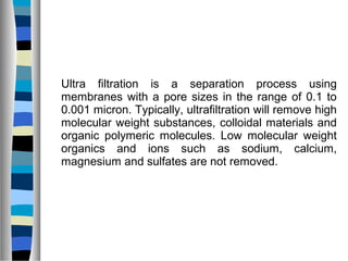 Ultra filtration is a separation process using
membranes with a pore sizes in the range of 0.1 to
0.001 micron. Typically, ultrafiltration will remove high
molecular weight substances, colloidal materials and
organic polymeric molecules. Low molecular weight
organics and ions such as sodium, calcium,
magnesium and sulfates are not removed.
 