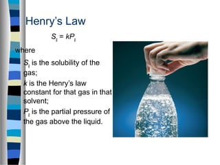 Henry’s Law
Sg = kPg
where
Sg is the solubility of the
gas;
k is the Henry’s law
constant for that gas in that
solvent;
Pg is the partial pressure of
the gas above the liquid.
 