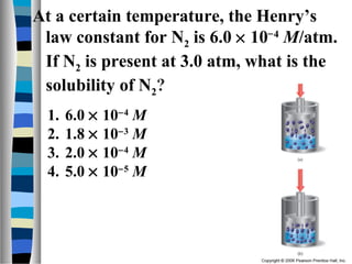 At a certain temperature, the Henry’s
law constant for N2 is 6.0 × 10−4
M/atm.
If N2 is present at 3.0 atm, what is the
solubility of N2?
1. 6.0 × 10−4
M
2. 1.8 × 10−3
M
3. 2.0 × 10−4
M
4. 5.0 × 10−5
M
 