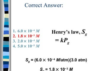 Correct Answer:
Henry’s law, Sg
= kPg
Sg = (6.0 × 10−4
M/atm)(3.0 atm)
S = 1.8 × 10−3
M
1. 6.0 × 10−4
M
2. 1.8 × 10−3
M
3. 2.0 × 10−4
M
4. 5.0 × 10−5
M
 