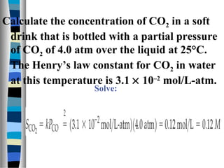 Calculate the concentration of CO2 in a soft
drink that is bottled with a partial pressure
of CO2 of 4.0 atm over the liquid at 25°C.
The Henry’s law constant for CO2 in water
at this temperature is 3.1 × 10–2
mol/L-atm.
Solve:
 