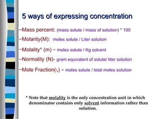 5 ways of expressing concentration5 ways of expressing concentration
–Mass percent: (mass solute / mass of solution) * 100
–Molarity(M): moles solute / Liter solution
–Molality* (m) - moles solute / Kg solvent
–Normality (N)- gram equivalent of solute/ liter solution
–Mole Fraction(χ
A) - moles solute / total moles solution
* Note that molality is the only concentration unit in which
denominator contains only solvent information rather than
solution.
 