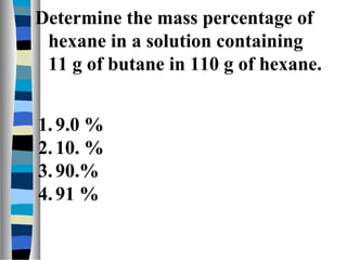 Determine the mass percentage of
hexane in a solution containing
11 g of butane in 110 g of hexane.
1.9.0 %
2.10. %
3.90.%
4.91 %
 