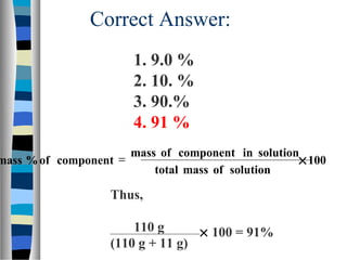 Correct Answer:
Thus,
110 g
(110 g + 11 g)
100
solutionofmasstotal
solutionincomponentofmass
componentof%mass ×=
× 100 = 91%
1. 9.0 %
2. 10. %
3. 90.%
4. 91 %
 