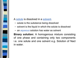 A solute is dissolved in a solvent.
– solute is the substance being dissolved
– solvent is the liquid in which the solute is dissolved
– an aqueous solution has water as solvent
Binary solution: A homogenous mixture consisting
of one phase and containing only two components
i.e. one solute and one solvent e.g. Solution of Nacl
in water.
 