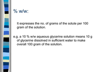 % w/w:
It expresses the no. of grams of the solute per 100
gram of the solution.
e.g. a 10 % w/w aqueous glycerine solution means 10 g
of glycerine dissolved in sufficient water to make
overall 100 gram of the solution.
 