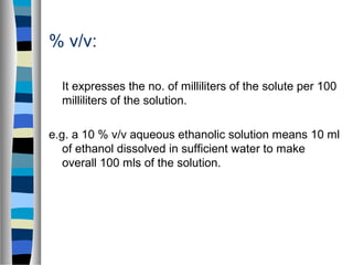 % v/v:
It expresses the no. of milliliters of the solute per 100
milliliters of the solution.
e.g. a 10 % v/v aqueous ethanolic solution means 10 ml
of ethanol dissolved in sufficient water to make
overall 100 mls of the solution.
 