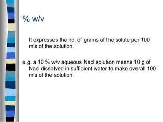 % w/v
It expresses the no. of grams of the solute per 100
mls of the solution.
e.g. a 10 % w/v aqueous Nacl solution means 10 g of
Nacl dissolved in sufficient water to make overall 100
mls of the solution.
 
