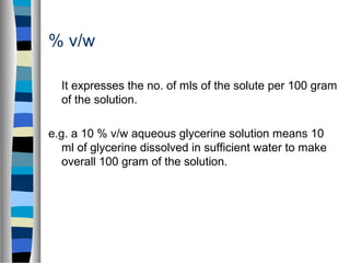 % v/w
It expresses the no. of mls of the solute per 100 gram
of the solution.
e.g. a 10 % v/w aqueous glycerine solution means 10
ml of glycerine dissolved in sufficient water to make
overall 100 gram of the solution.
 