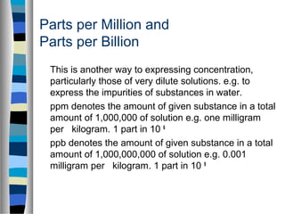 This is another way to expressing concentration,
particularly those of very dilute solutions. e.g. to
express the impurities of substances in water.
ppm denotes the amount of given substance in a total
amount of 1,000,000 of solution e.g. one milligram
per kilogram. 1 part in 10 6
ppb denotes the amount of given substance in a total
amount of 1,000,000,000 of solution e.g. 0.001
milligram per kilogram. 1 part in 10 9
Parts per Million and
Parts per Billion
 