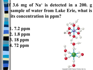 If 3.6 mg of Na+
is detected in a 200. g
sample of water from Lake Erie, what is
its concentration in ppm?
1. 7.2 ppm
2. 1.8 ppm
3. 18 ppm
4. 72 ppm
 