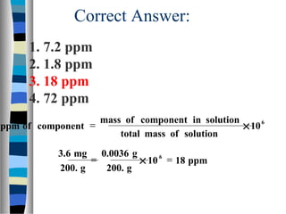 Correct Answer:
6
10
solutionofmasstotal
solutionincomponentofmass
componentofppm ×=
ppm1810
g200.
g0.0036
g200.
mg3.6 6
=×=
1. 7.2 ppm
2. 1.8 ppm
3. 18 ppm
4. 72 ppm
 