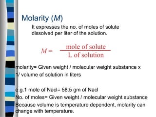 mole of solute
L of solution
M =
Molarity (M)
molarity= Given weight / molecular weight substance x
1/ volume of solution in liters
e.g.1 mole of Nacl= 58.5 gm of Nacl
No. of moles= Given weight / molecular weight substance
Because volume is temperature dependent, molarity can
change with temperature.
It expresses the no. of moles of solute
dissolved per liter of the solution.
 