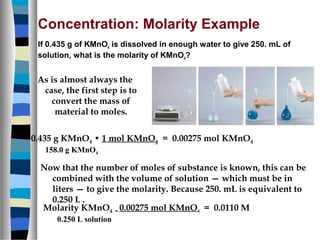 Concentration: Molarity Example
If 0.435 g of KMnO4 is dissolved in enough water to give 250. mL of
solution, what is the molarity of KMnO4?
Now that the number of moles of substance is known, this can be
combined with the volume of solution — which must be in
liters — to give the molarity. Because 250. mL is equivalent to
0.250 L .
As is almost always the
case, the first step is to
convert the mass of
material to moles.
0.435 g KMnO4 • 1 mol KMnO4 = 0.00275 mol KMnO4
158.0 g KMnO4
Molarity KMnO4 = 0.00275 mol KMnO4 = 0.0110 M
0.250 L solution
 